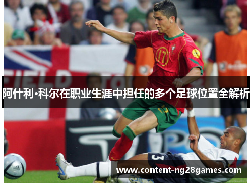阿什利·科尔在职业生涯中担任的多个足球位置全解析 阿什利·科尔在职业生涯中担任的多个足球位置全解析