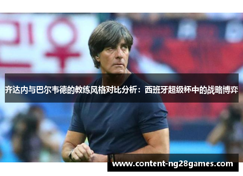 齐达内与巴尔韦德的教练风格对比分析:西班牙超级杯中的战略博弈 齐达内与巴尔韦德的教练风格对比分析:西班牙超级杯中的战略博弈